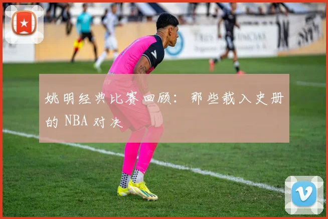 姚明经典比赛回顾：那些载入史册的 NBA 对决