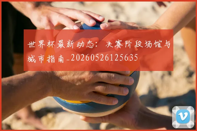 世界杯最新动态：决赛阶段场馆与城市指南_20260526125635