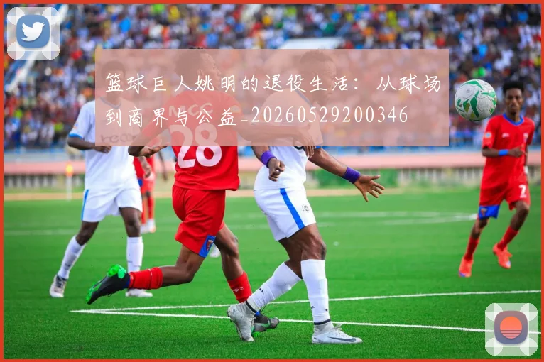 篮球巨人姚明的退役生活:从球场到商界与公益_20260529200346