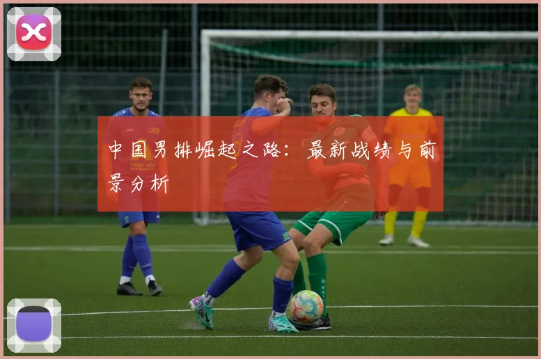 中国男排崛起之路：最新战绩与前景分析