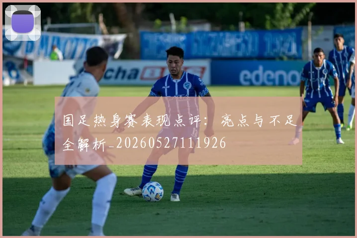 国足热身赛表现点评：亮点与不足全解析_20260527111926
